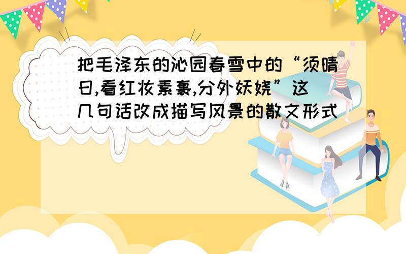 把毛泽东的沁园春雪中的“须晴日,看红妆素裹,分外妖娆”这几句话改成描写风景的散文形式