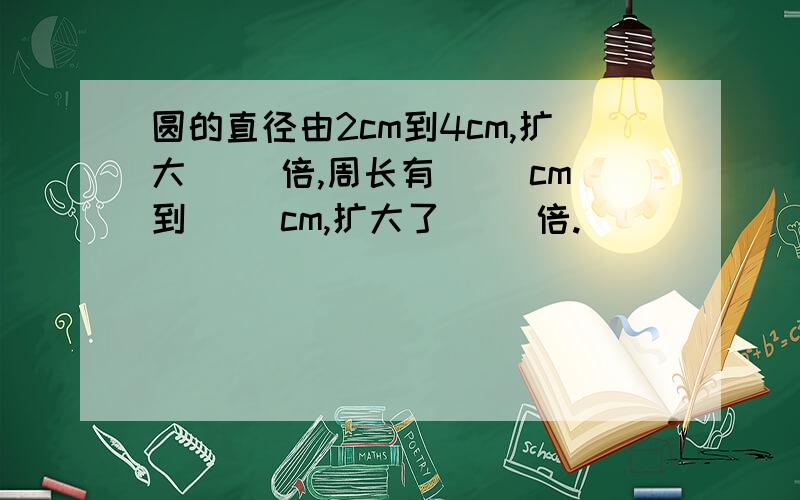 圆的直径由2cm到4cm,扩大（ ）倍,周长有（ ）cm到（ ）cm,扩大了（ ）倍.