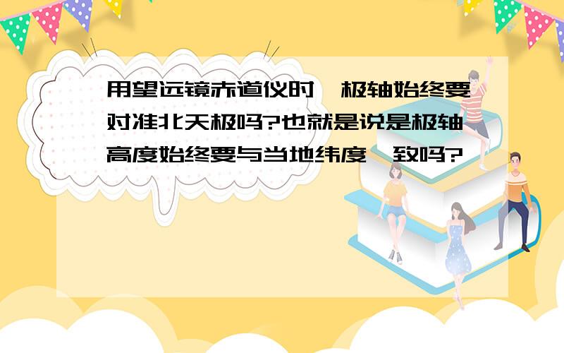 用望远镜赤道仪时,极轴始终要对准北天极吗?也就是说是极轴高度始终要与当地纬度一致吗?