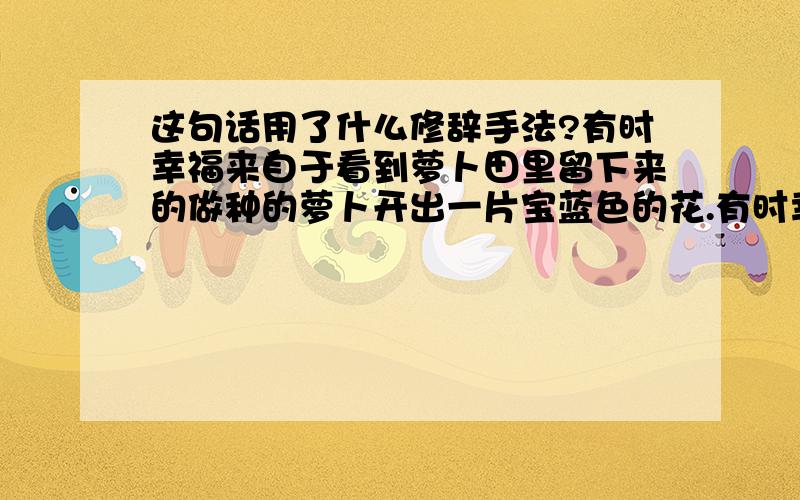 这句话用了什么修辞手法?有时幸福来自于看到萝卜田里留下来的做种的萝卜开出一片宝蓝色的花.有时幸福来自于家里的大狗突然生出一窝颜色都不一样的毛茸茸的小狗.用了什么修辞手法?