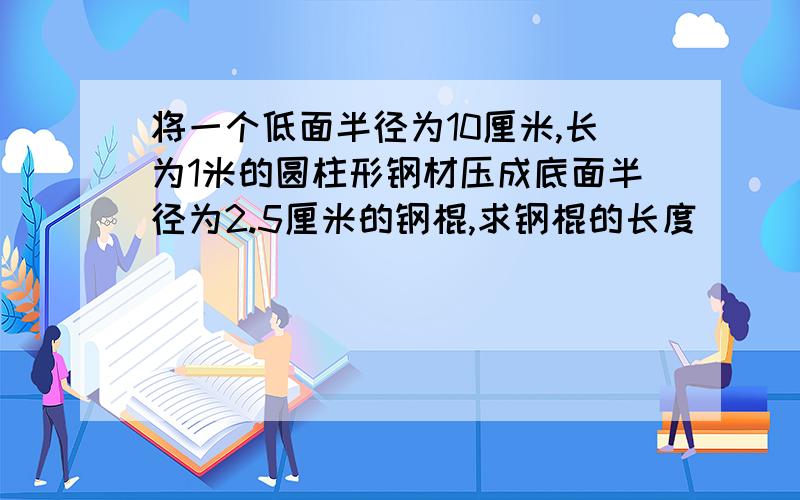 将一个低面半径为10厘米,长为1米的圆柱形钢材压成底面半径为2.5厘米的钢棍,求钢棍的长度