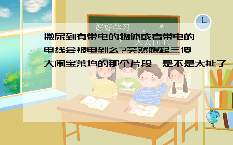 撒尿到有带电的物体或者带电的电线会被电到么?突然想起三傻大闹宝莱坞的那个片段,是不是太扯了、?