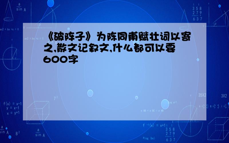 《破阵子》为陈同甫赋壮词以寄之,散文记叙文,什么都可以要600字