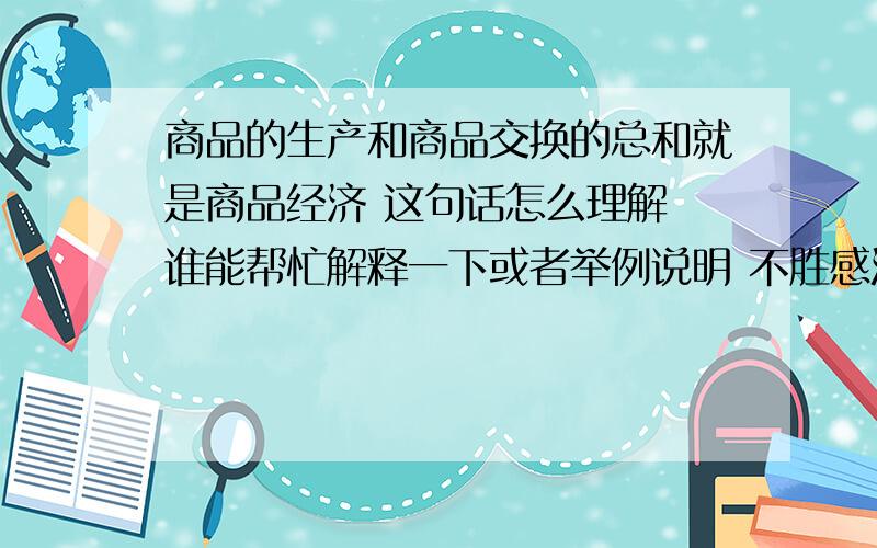 商品的生产和商品交换的总和就是商品经济 这句话怎么理解 谁能帮忙解释一下或者举例说明 不胜感激 .希望大家能尽可能说的通俗一点 理解能力有限 谢谢