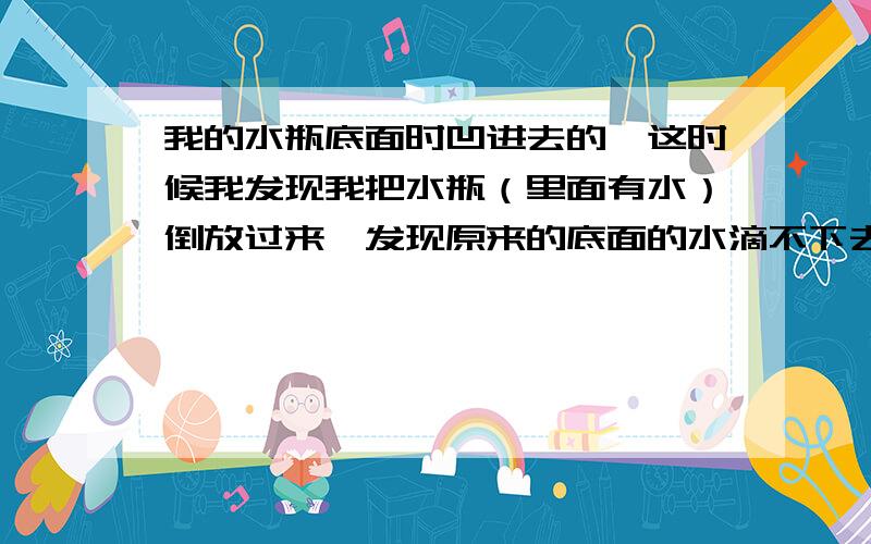 我的水瓶底面时凹进去的,这时候我发现我把水瓶（里面有水）倒放过来,发现原来的底面的水滴不下去!RT,这是为什么?我发现如果我倒放过来,在凹进去的面那水滴怎么弄也不会下去,只有把水