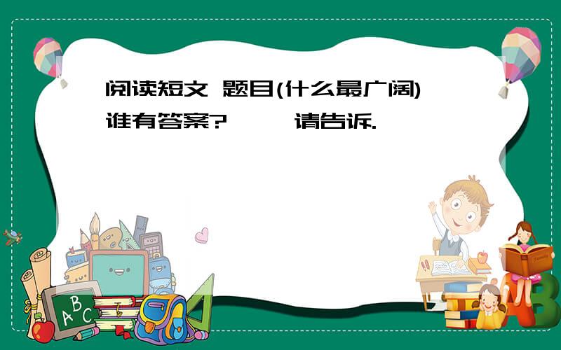 阅读短文 题目(什么最广阔)谁有答案?     请告诉.