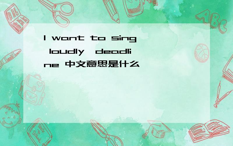 I want to sing loudly,deadline 中文意思是什么