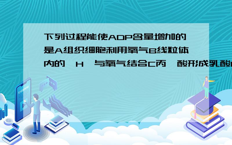 下列过程能使ADP含量增加的是A组织细胞利用氧气B线粒体内的【H】与氧气结合C丙酮酸形成乳酸D神经细胞吸收K离子