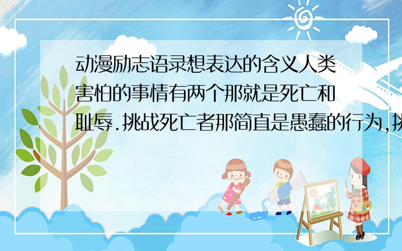 动漫励志语录想表达的含义人类害怕的事情有两个那就是死亡和耻辱.挑战死亡者那简直是愚蠢的行为,挑战耻辱者也是笨蛋一名,但我比较欣赏这种的笨蛋.这句话的含义是什么 表达什么思想