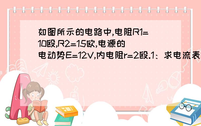 如图所示的电路中,电阻R1=10殴,R2=15欧,电源的电动势E=12V,内电阻r=2殴.1：求电流表的读数2：求电阻R1上消耗的功率