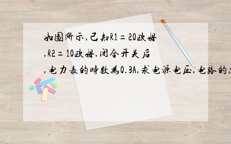 如图所示,已知R1=20欧姆,R2=10欧姆,闭合开关后,电力表的时数为0.3A,求电源电压,电路的总电流.