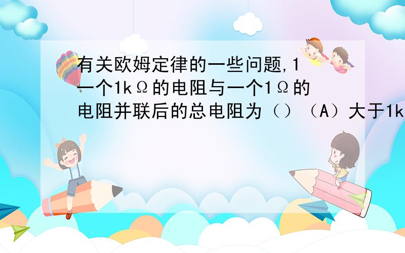 有关欧姆定律的一些问题,1 一个1kΩ的电阻与一个1Ω的电阻并联后的总电阻为（）（A）大于1kΩ （B）小于1kΩ大于999Ω（C）小于1Ω （D）小于999Ω大于1Ω