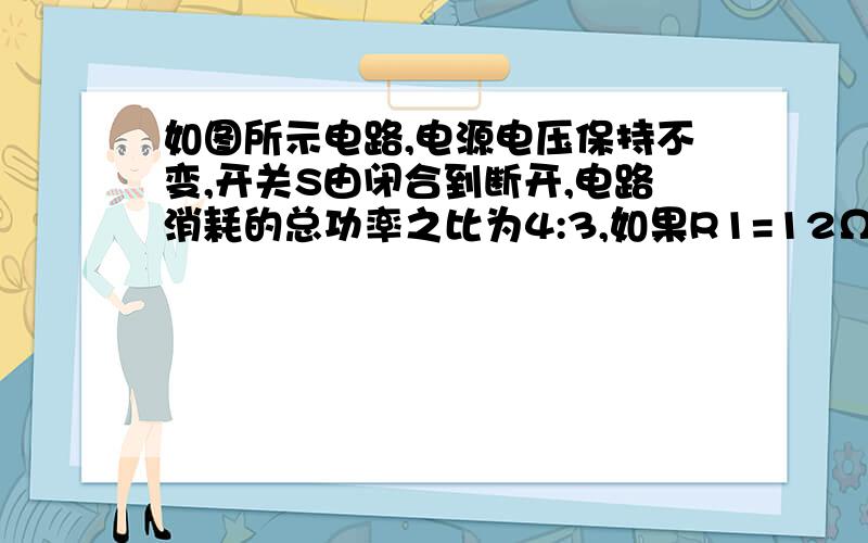 如图所示电路,电源电压保持不变,开关S由闭合到断开,电路消耗的总功率之比为4:3,如果R1=12Ω 求R2电阻要详细过程,这是个计算题详细