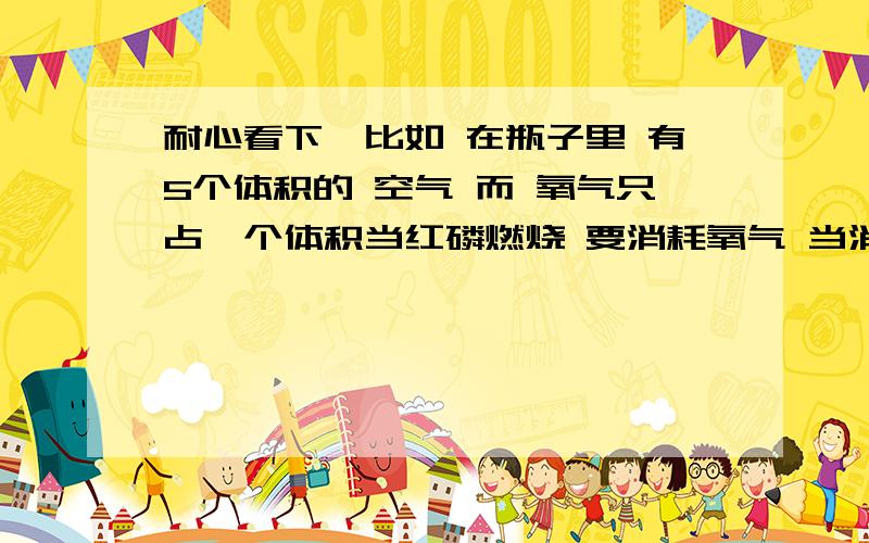 耐心看下,比如 在瓶子里 有5个体积的 空气 而 氧气只占一个体积当红磷燃烧 要消耗氧气 当消耗完之后内外大气压 不一样瓶子里只有 4份的氧气了 这里需要的就是物理的知识了最后边我给你