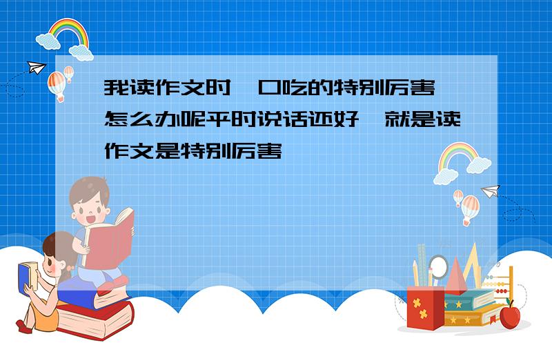 我读作文时,口吃的特别厉害,怎么办呢平时说话还好,就是读作文是特别厉害