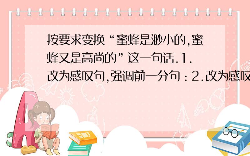 按要求变换“蜜蜂是渺小的,蜜蜂又是高尚的”这一句话.1.改为感叹句,强调前一分句：2.改为感叹句,强调后一分句：