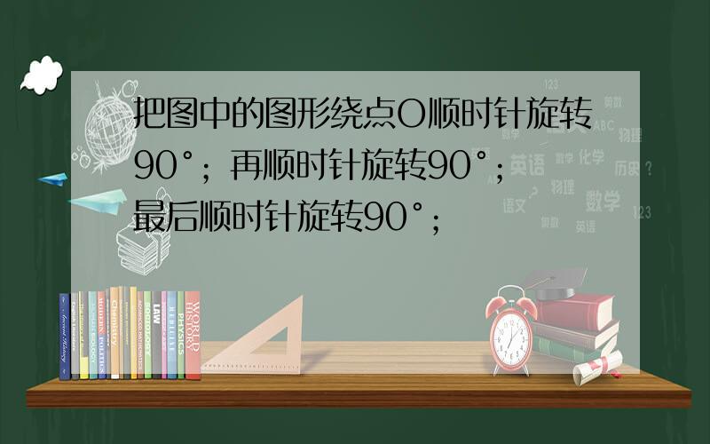 把图中的图形绕点O顺时针旋转90°；再顺时针旋转90°；最后顺时针旋转90°；