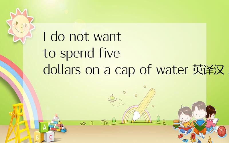 I do not want to spend five dollars on a cap of water 英译汉 急