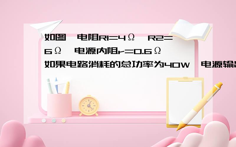 如图,电阻R1=4Ω,R2=6Ω,电源内阻r=0.6Ω,如果电路消耗的总功率为40W,电源输出功率为37.6W如图,电阻R1等于4Ω,R2等于6Ω,电源内阻r等于0.6Ω,如果电路消耗的总功率为40W,电源输出功率为37.6W,则电源电