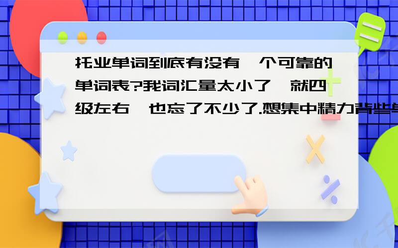 托业单词到底有没有一个可靠的单词表?我词汇量太小了,就四级左右,也忘了不少了.想集中精力背些单词,可连个具体可靠的词汇单都查不到.谁能帮我呢?