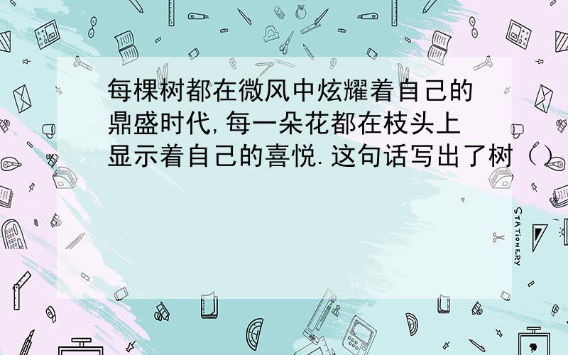 每棵树都在微风中炫耀着自己的鼎盛时代,每一朵花都在枝头上显示着自己的喜悦.这句话写出了树（）,花（