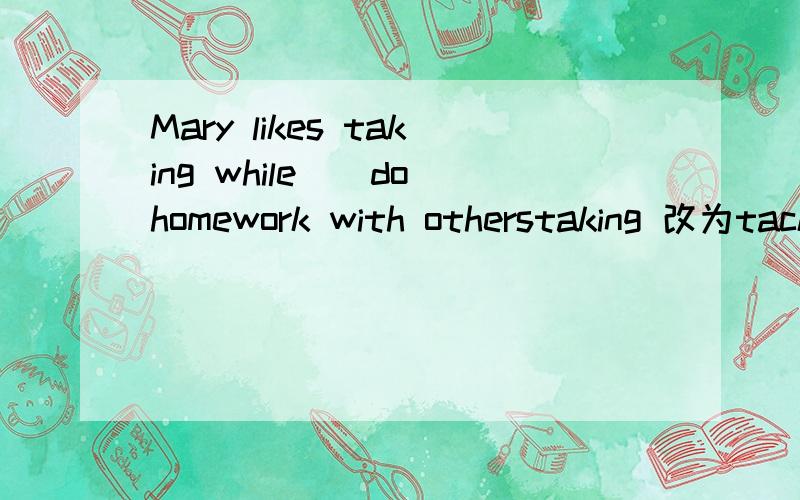 Mary likes taking while_(do)homework with otherstaking 改为tacking 并翻译