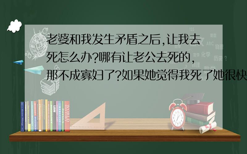 老婆和我发生矛盾之后,让我去死怎么办?哪有让老公去死的,那不成寡妇了?如果她觉得我死了她很快乐,那明天出门就让车把我撞死吧!让上天了却她一个心愿