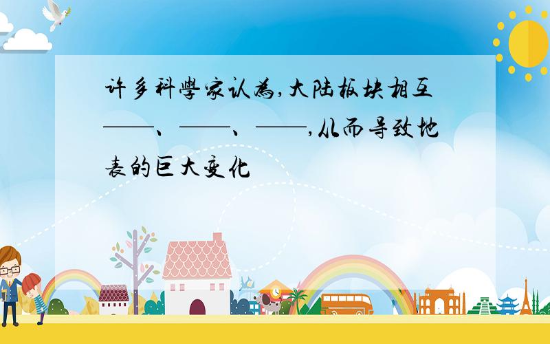 许多科学家认为,大陆板块相互——、——、——,从而导致地表的巨大变化