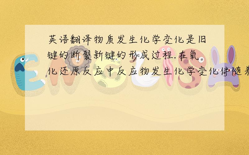 英语翻译物质发生化学变化是旧键的断裂新键的形成过程.在氧化还原反应中反应物发生化学变化伴随着电子的转移,电子的转移数与物质的结构有关,并决定物质的化学性质.当反应达到一定的