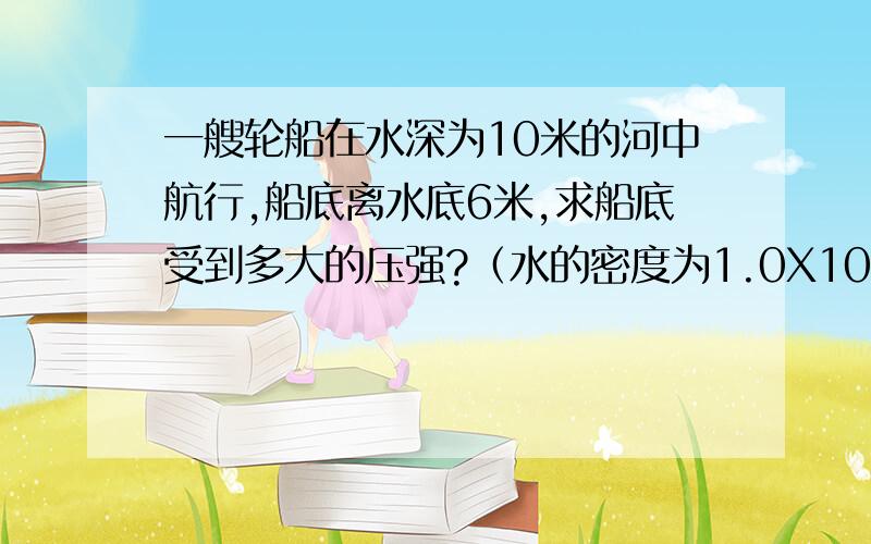 一艘轮船在水深为10米的河中航行,船底离水底6米,求船底受到多大的压强?（水的密度为1.0X10^3kg/m^3 ,g=10N/kg）