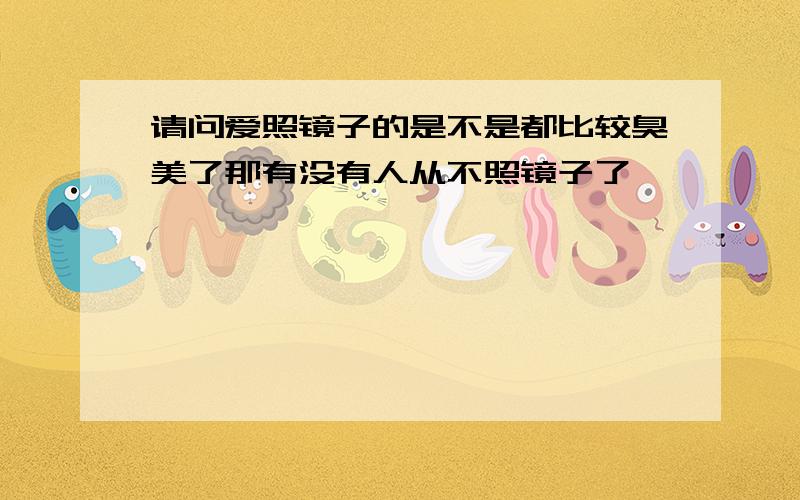 请问爱照镜子的是不是都比较臭美了那有没有人从不照镜子了