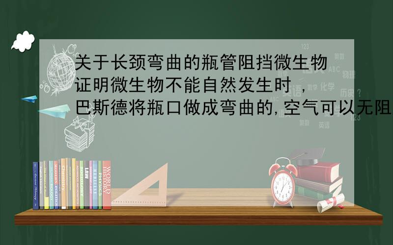 关于长颈弯曲的瓶管阻挡微生物证明微生物不能自然发生时 ,巴斯德将瓶口做成弯曲的,空气可以无阻进入,为什么外部的微生物会沉降而无法进入?微生物质量也是很轻的啊?