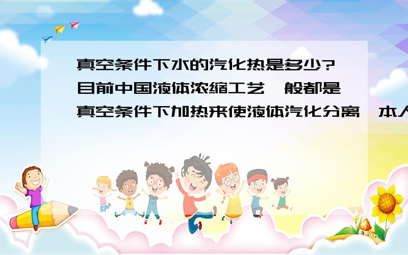 真空条件下水的汽化热是多少?目前中国液体浓缩工艺一般都是真空条件下加热来使液体汽化分离,本人很想知道真空条件下水的汽化热使多少?依据在哪儿?水的汽化热跟气压的关系?另外几个