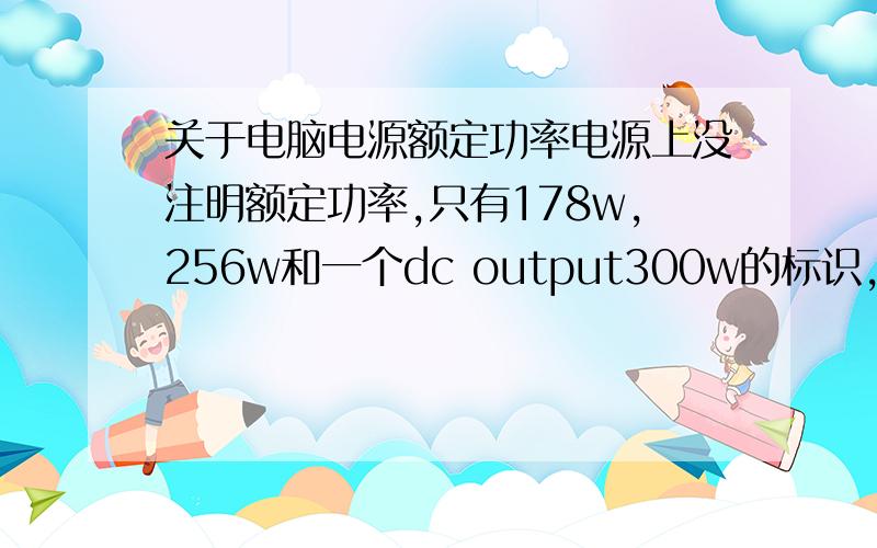 关于电脑电源额定功率电源上没注明额定功率,只有178w,256w和一个dc output300w的标识,10年买的惠普电脑,求解额定功率有300w吗?