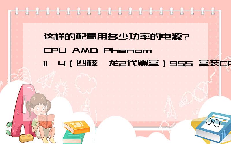 这样的配置用多少功率的电源?CPU AMD PhenomII×4（四核羿龙2代黑盒）955 盒装CPU主板 技嘉（GIGABYTE）GA-870A-UD3 rev3.1内存 海盗船（CORSAIR）DDR3 1600 6GB （2Gx3条)台式机内存显卡 微星（MSI）R6870 Twin For