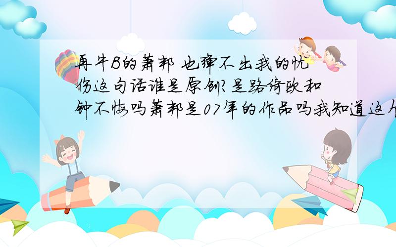 再牛B的萧邦 也弹不出我的忧伤这句话谁是原创?是路绮欧和钟不悔吗萧邦是07年的作品吗我知道这个歌叫萧邦就是不知道这个歌词是他们原创的还是根据一些非主流的语句照抄的我记得这句