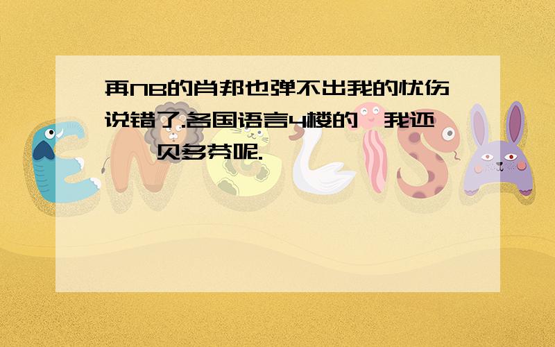 再NB的肖邦也弹不出我的忧伤说错了.各国语言4楼的,我还亵渎贝多芬呢.