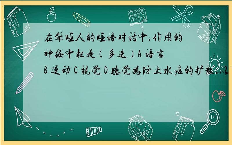 在聋哑人的哑语对话中,作用的神经中枢是（多选）A 语言 B 运动 C 视觉 D 听觉为防止水痘的扩散,以下有用的措施是（多）A 关上窗户避免病毒进人教室 B 打开门窗,利于空气流通 C 在教室里摆