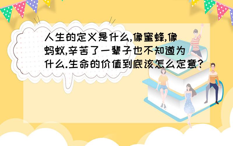 人生的定义是什么,像蜜蜂,像蚂蚁,辛苦了一辈子也不知道为什么.生命的价值到底该怎么定意?