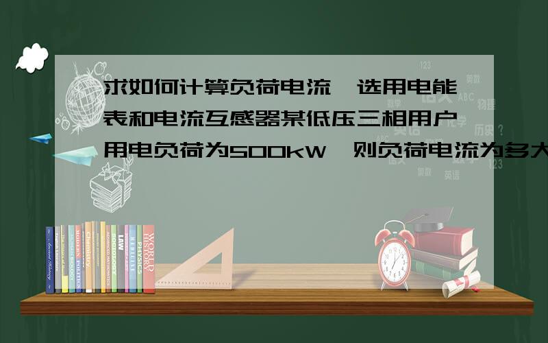 求如何计算负荷电流,选用电能表和电流互感器某低压三相用户用电负荷为500kW,则负荷电流为多大,应选择怎样的三相电能表、变比多大的低压电流互感器.