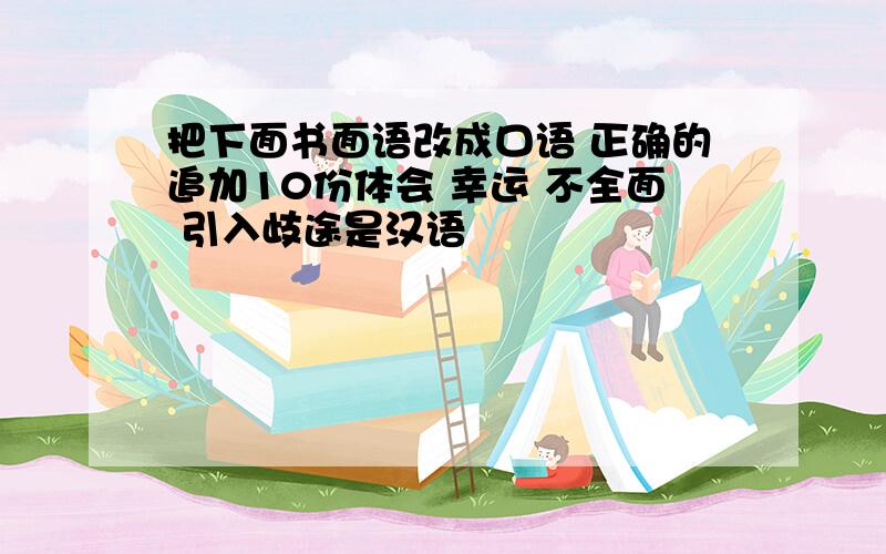 把下面书面语改成口语 正确的追加10份体会 幸运 不全面 引入歧途是汉语