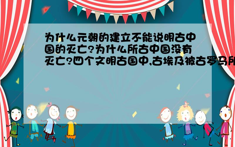 为什么元朝的建立不能说明古中国的灭亡?为什么所古中国没有灭亡?四个文明古国中,古埃及被古罗马所灭、古巴比伦被波斯灭、古印度莫卧儿王朝灭亡,那么为什么元朝的建立不能说明古中国