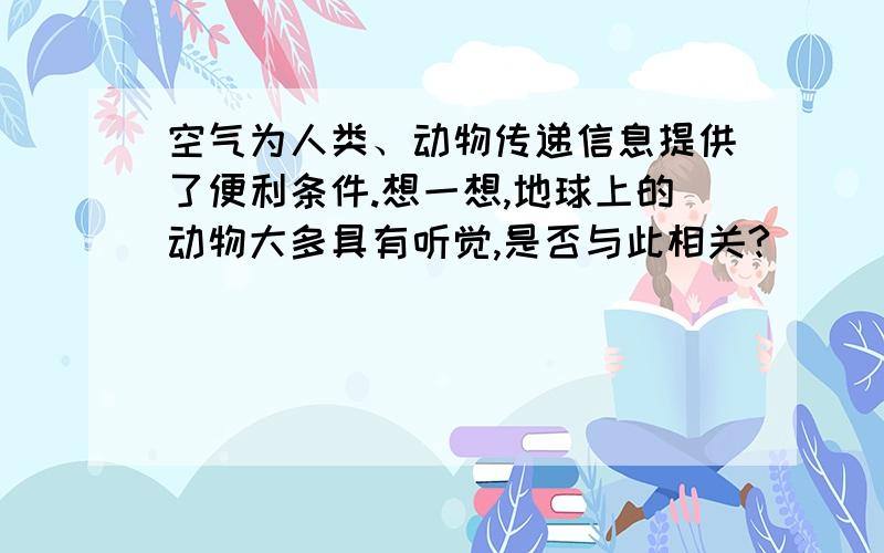 空气为人类、动物传递信息提供了便利条件.想一想,地球上的动物大多具有听觉,是否与此相关?