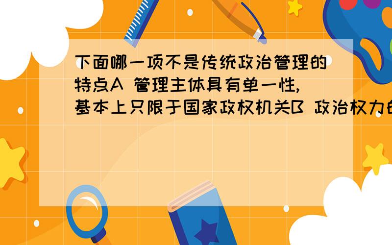 下面哪一项不是传统政治管理的特点A 管理主体具有单一性,基本上只限于国家政权机关B 政治权力的划分具有规范性和相对独立性,总体上表现出较明显的“法制”色彩.C 管理功能具有明显的