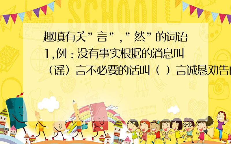 趣填有关”言”,”然”的词语1,例：没有事实根据的消息叫（谣）言不必要的话叫（ ）言诚恳劝告的话叫（ ）言狂妄的话叫（ ）言2,例：悠闲样子叫（悠）然愉快的样子叫（ ）然心里平静,