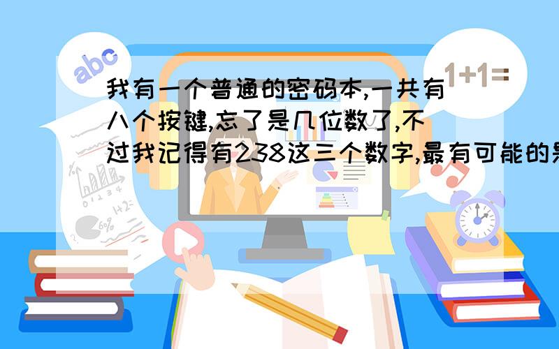 我有一个普通的密码本,一共有八个按键,忘了是几位数了,不过我记得有238这三个数字,最有可能的是多少?