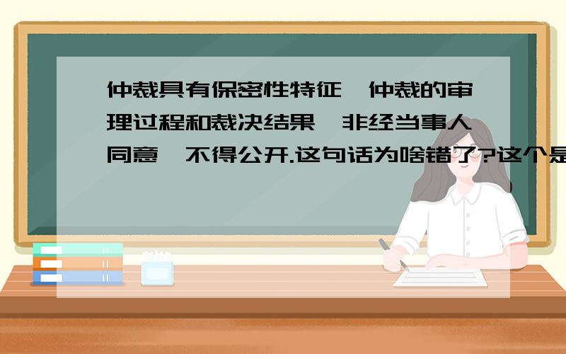 仲裁具有保密性特征,仲裁的审理过程和裁决结果,非经当事人同意,不得公开.这句话为啥错了?这个是二建法律法规里面的题目