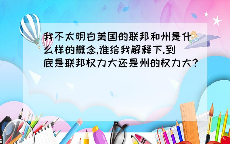 我不太明白美国的联邦和州是什么样的概念,谁给我解释下.到底是联邦权力大还是州的权力大?