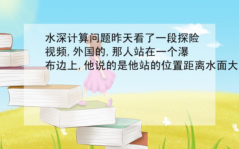 水深计算问题昨天看了一段探险视频,外国的,那人站在一个瀑布边上,他说的是他站的位置距离水面大概有7.6米高,要是水深有3.7米的话,那他跳下去是安全的.我想问,关于这个问题,是不是有物