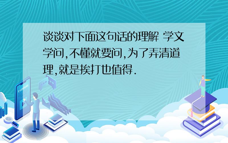 谈谈对下面这句话的理解 学文学问,不懂就要问,为了弄清道理,就是挨打也值得.